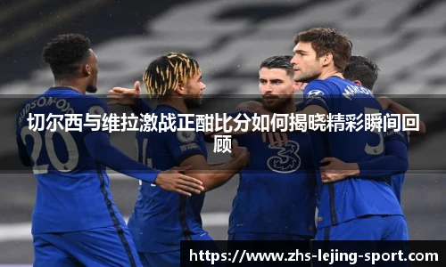 切尔西与维拉激战正酣比分如何揭晓精彩瞬间回顾